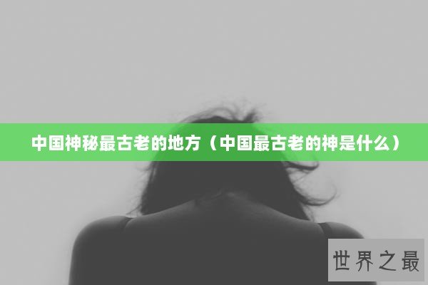 中国神秘最古老的地方（中国最古老的神是什么）