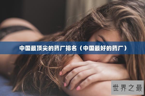 中国最顶尖的药厂排名（中国最好的药厂）
