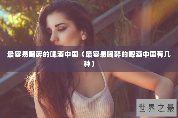 最容易喝醉的啤酒中国（最容易喝醉的啤酒中国有几种）
