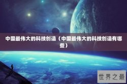中国最伟大的科技创造（中国最伟大的科技创造有哪些）