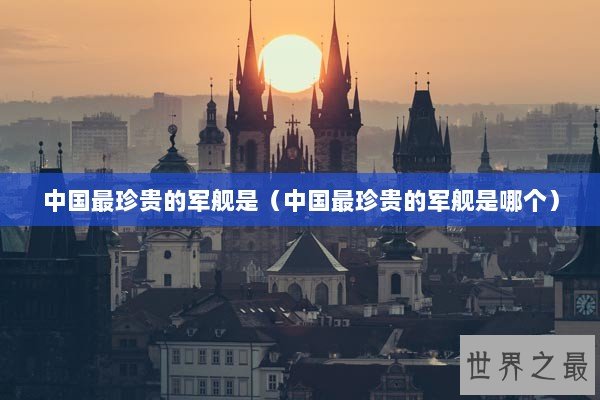 中国最珍贵的军舰是（中国最珍贵的军舰是哪个）