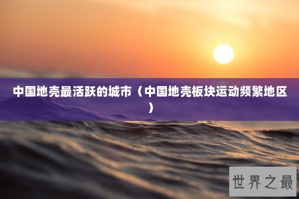 中国地壳最活跃的城市（中国地壳板块运动频繁地区）
