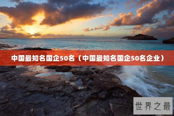 中国最知名国企50名（中国最知名国企50名企业）