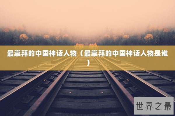 最崇拜的中国神话人物（最崇拜的中国神话人物是谁）