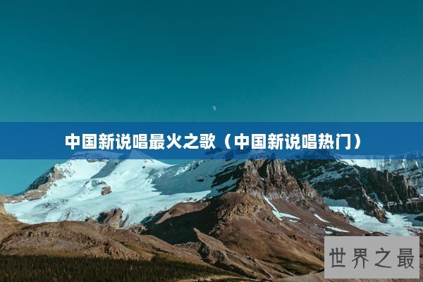 中国新说唱最火之歌（中国新说唱热门）