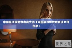 中国最顶级武术表演大师（中国最顶级武术表演大师名单）