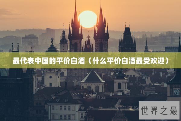 最代表中国的平价白酒（什么平价白酒最受欢迎）