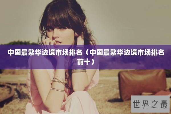 中国最繁华边境市场排名（中国最繁华边境市场排名前十）