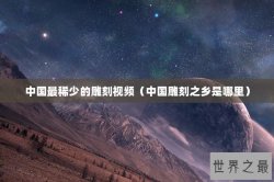 中国最稀少的雕刻视频（中国雕刻之乡是哪里）