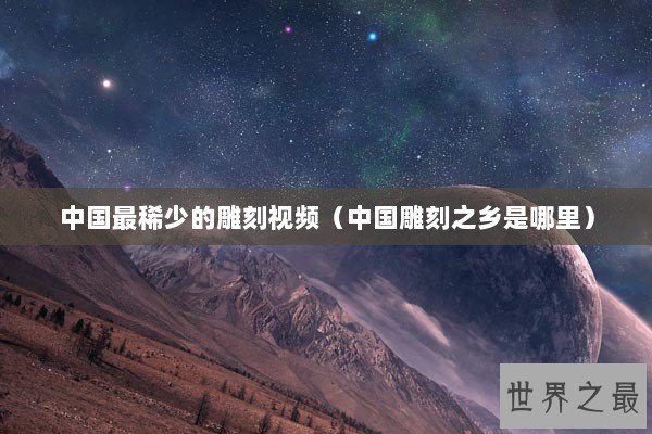 中国最稀少的雕刻视频（中国雕刻之乡是哪里）