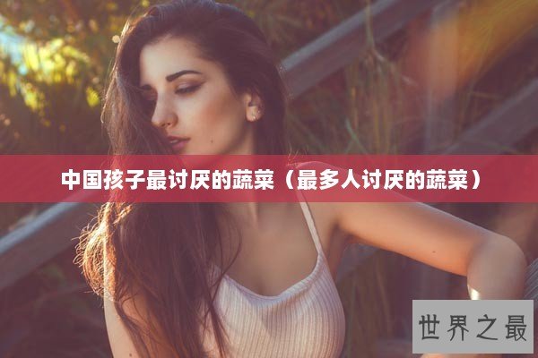 中国孩子最讨厌的蔬菜（最多人讨厌的蔬菜）