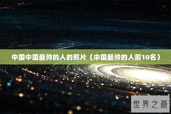 中国中国最帅的人的照片（中国最帅的人前10名）