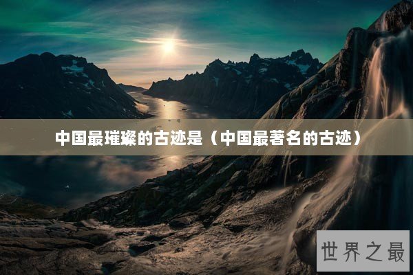 中国最璀璨的古迹是（中国最著名的古迹）