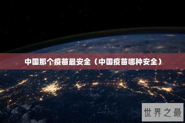 中国那个疫苗最安全（中国疫苗哪种安全）