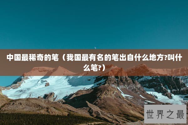 中国最稀奇的笔（我国最有名的笔出自什么地方?叫什么笔?）