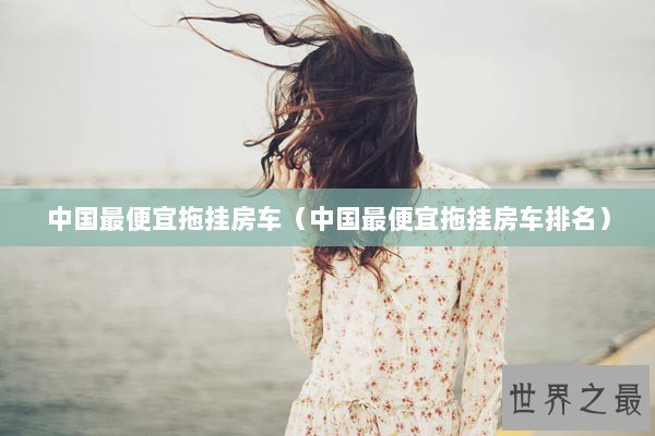 中国最便宜拖挂房车（中国最便宜拖挂房车排名）