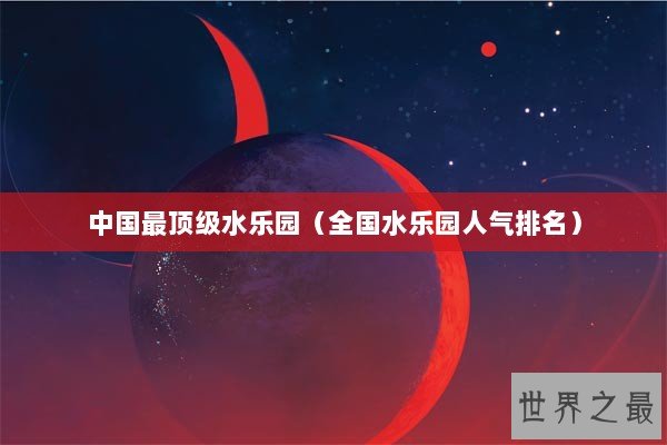 中国最顶级水乐园（全国水乐园人气排名）