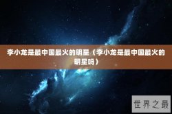 李小龙是最中国最火的明星（李小龙是最中国最火的明星吗）