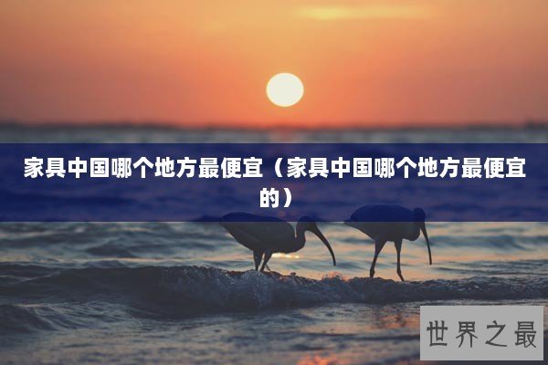 家具中国哪个地方最便宜（家具中国哪个地方最便宜的）