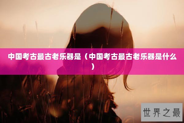 中国考古最古老乐器是（中国考古最古老乐器是什么）