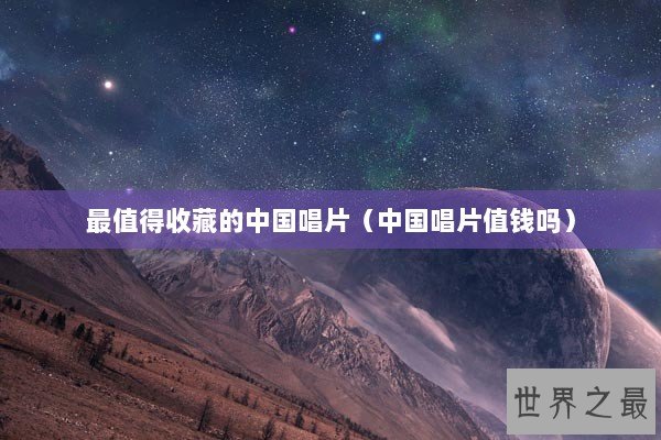 最值得收藏的中国唱片（中国唱片值钱吗）