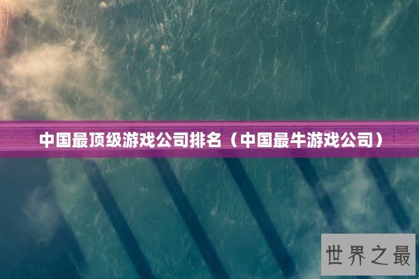 中国最顶级游戏公司排名（中国最牛游戏公司）
