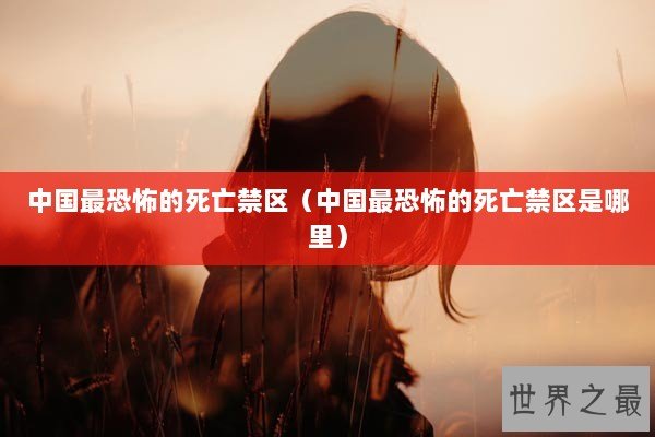 中国最恐怖的死亡禁区（中国最恐怖的死亡禁区是哪里）