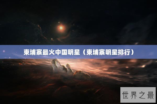 柬埔寨最火中国明星（柬埔寨明星排行）