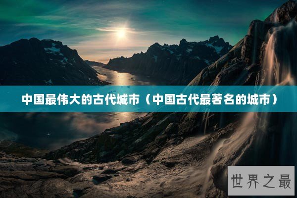 中国最伟大的古代城市(中国古代最著名的城市) 中国最伟大的古代城市(中国古代最著名的城市)