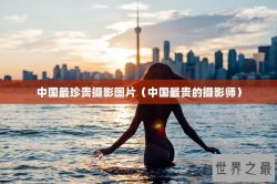 中国最珍贵摄影图片（中国最贵的摄影师）