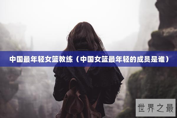 中国最年轻女篮教练（中国女篮最年轻的成员是谁）