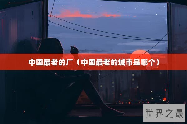 中国最老的厂（中国最老的城市是哪个）