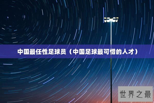 中国最任性足球员(中国足球最可惜的人才) 中国最任性足球员(中国足球最可惜的人才)