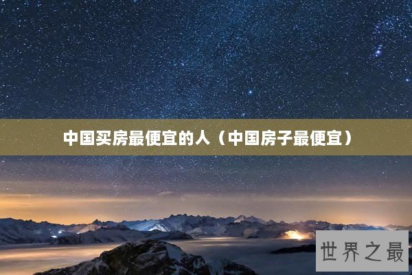 中国买房最便宜的人(中国房子最便宜) 中国买房最便宜的人(中国房子最便宜)