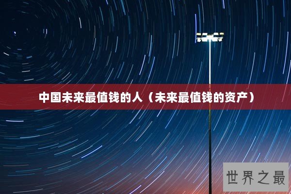 中国未来最值钱的人(未来最值钱的资产) 中国未来最值钱的人(未来最值钱的资产)