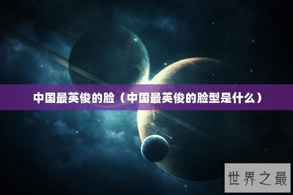中国最英俊的脸（中国最英俊的脸型是什么）