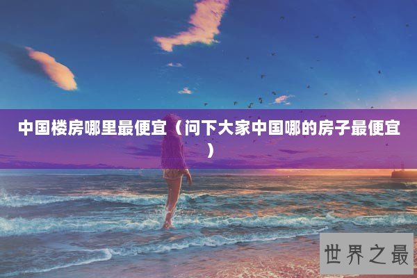 中国楼房哪里最便宜（问下大家中国哪的房子最便宜）