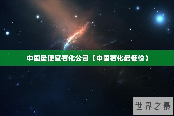 中国最便宜石化公司（中国石化最低价）