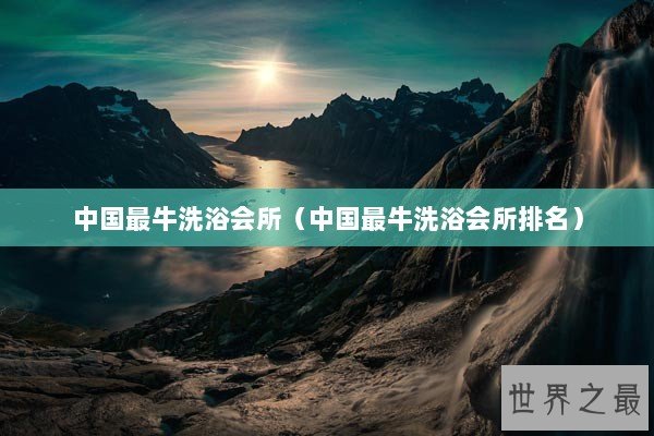 中国最牛洗浴会所（中国最牛洗浴会所排名）