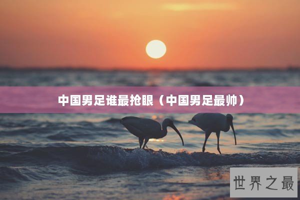 中国男足谁最抢眼（中国男足最帅）