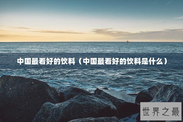 中国最看好的饮料（中国最看好的饮料是什么）