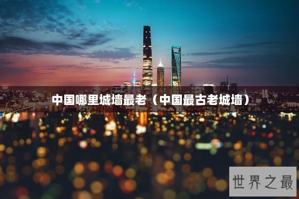 中国哪里城墙最老（中国最古老城墙）