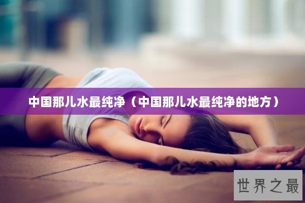 中国那儿水最纯净（中国那儿水最纯净的地方）
