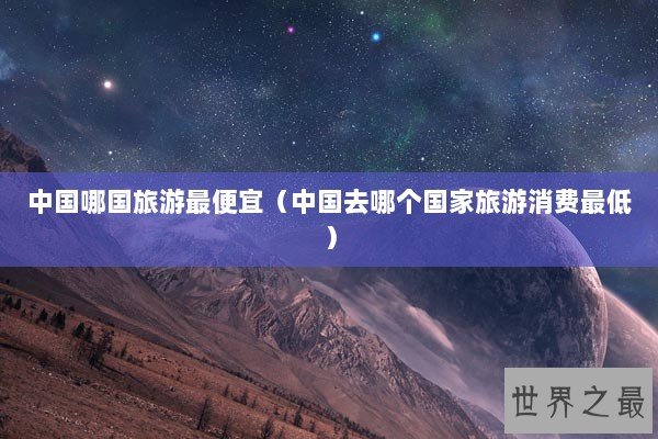中国哪国旅游最便宜（中国去哪个国家旅游消费最低）