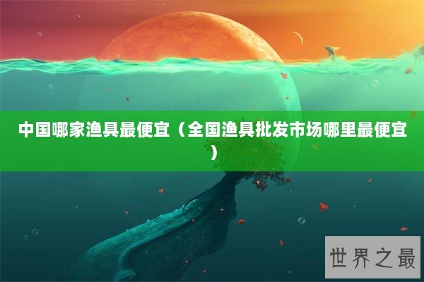 中国哪家渔具最便宜（全国渔具批发市场哪里最便宜）