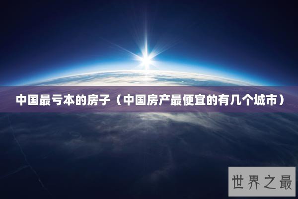 中国最亏本的房子（中国房产最便宜的有几个城市）