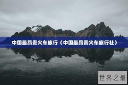 中国最昂贵火车旅行（中国最昂贵火车旅行社）