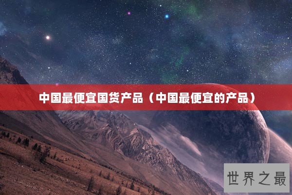 中国最便宜国货产品（中国最便宜的产品）