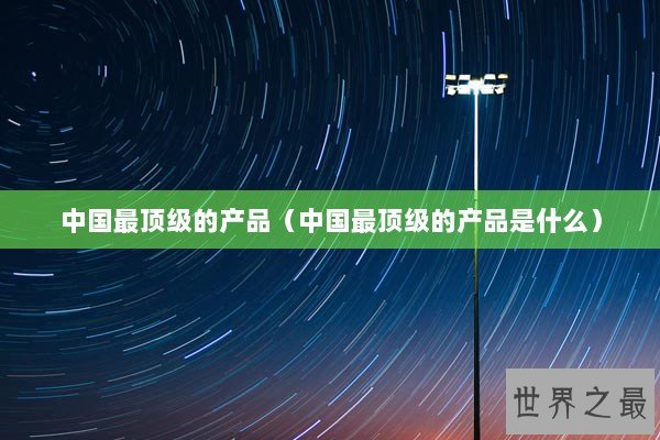 中国最顶级的产品（中国最顶级的产品是什么）