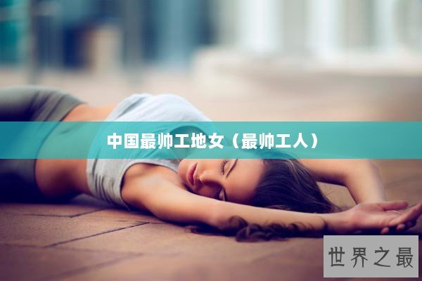 中国最帅工地女（最帅工人）